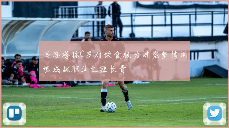 马洛塔称C罗对饮食极为讲究坚持训练成就职业生涯长青