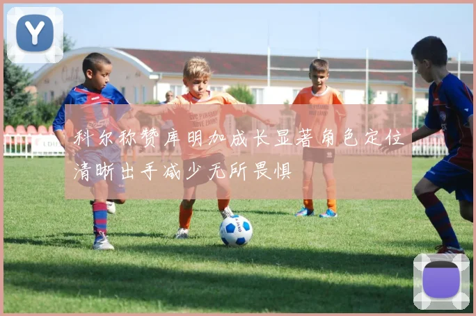 科尔称赞库明加成长显著角色定位清晰出手减少无所畏惧