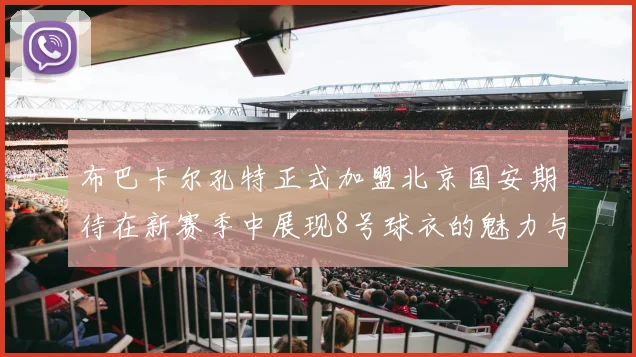 布巴卡尔孔特正式加盟北京国安期待在新赛季中展现8号球衣的魅力与实力