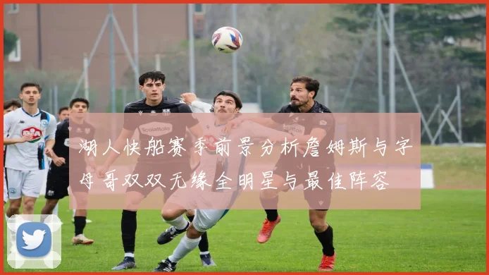 湖人快船赛季前景分析詹姆斯与字母哥双双无缘全明星与最佳阵容