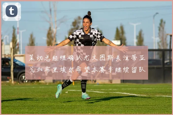 莱切总经理确认尤文图斯关注蒂亚戈加布里埃尔希望本赛季继续留队