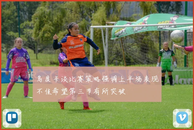 乌度卡谈比赛策略强调上半场表现不佳希望第三节有所突破