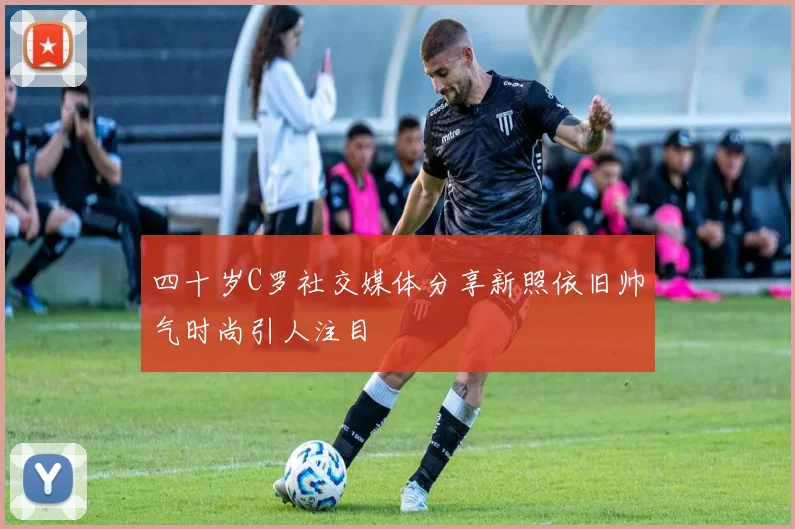 四十岁C罗社交媒体分享新照依旧帅气时尚引人注目