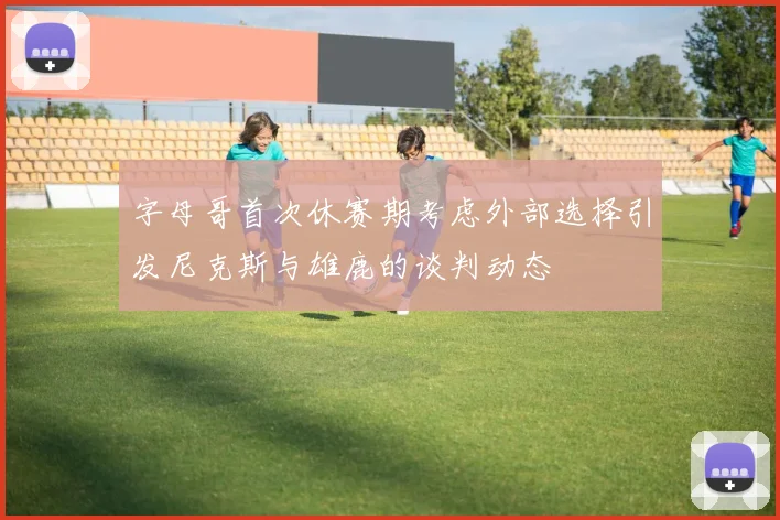 字母哥首次休赛期考虑外部选择引发尼克斯与雄鹿的谈判动态