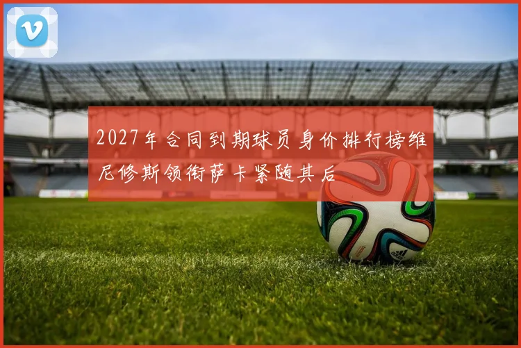 2027年合同到期球员身价排行榜维尼修斯领衔萨卡紧随其后
