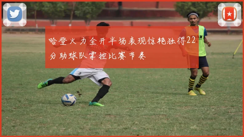 哈登火力全开半场表现惊艳独得22分助球队掌控比赛节奏