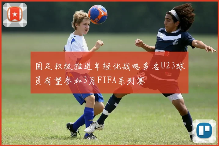 国足积极推进年轻化战略多名U23球员有望参加3月FIFA系列赛