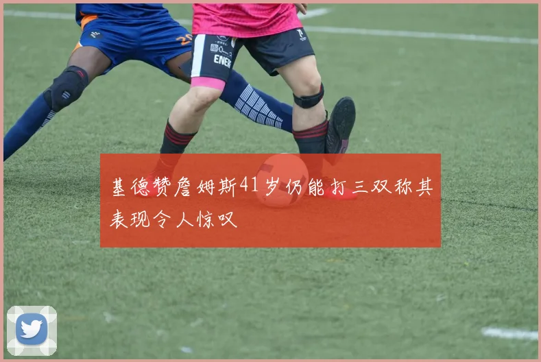 基德赞詹姆斯41岁仍能打三双称其表现令人惊叹