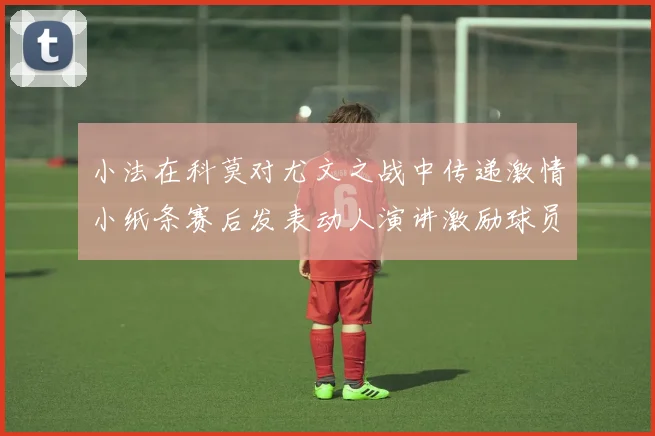 小法在科莫对尤文之战中传递激情小纸条赛后发表动人演讲激励球员士气