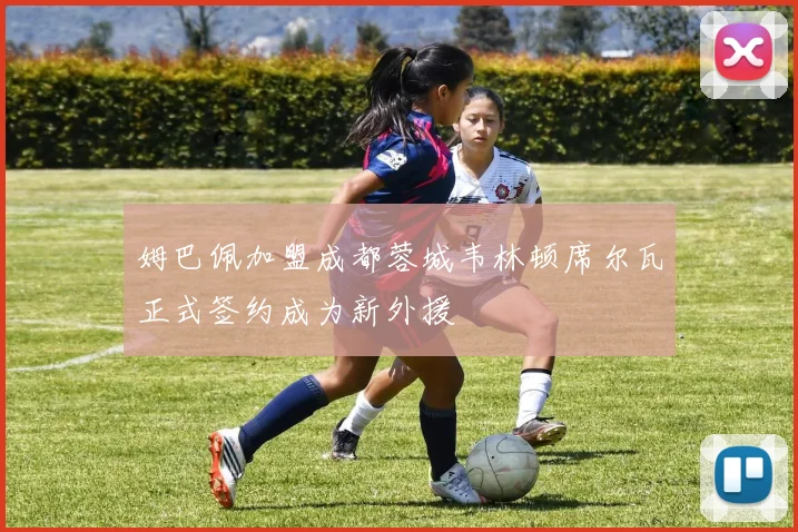 姆巴佩加盟成都蓉城韦林顿席尔瓦正式签约成为新外援