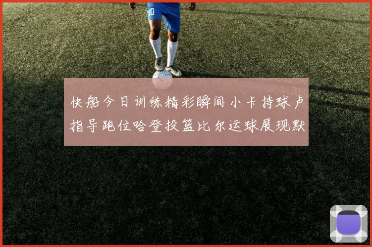 快船今日训练精彩瞬间小卡持球卢指导跑位哈登投篮比尔运球展现默契