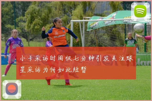 小卡采访时间仅七分钟引发关注球星采访为何如此短暂