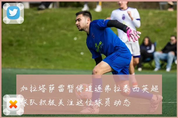 加拉塔萨雷暂停追逐弗拉泰西英超球队积极关注这位球员动态