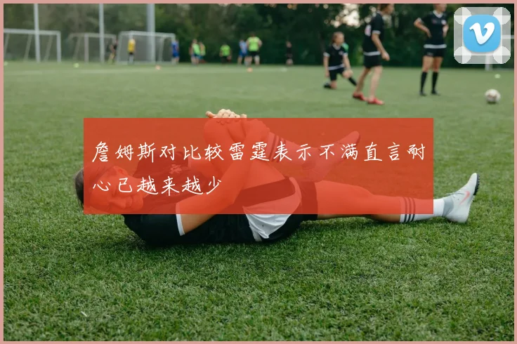 詹姆斯对比较雷霆表示不满直言耐心已越来越少