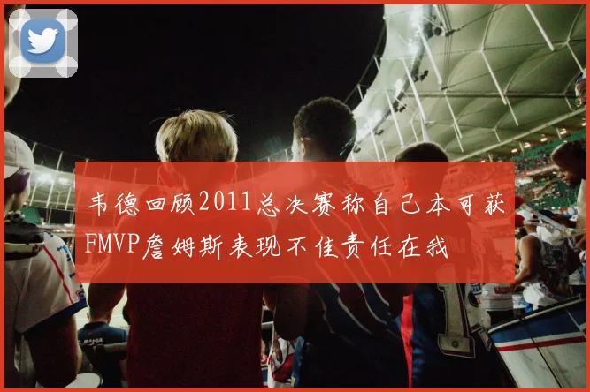 韦德回顾2011总决赛称自己本可获FMVP詹姆斯表现不佳责任在我
