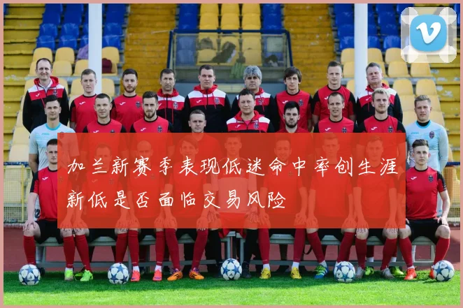 加兰新赛季表现低迷命中率创生涯新低是否面临交易风险