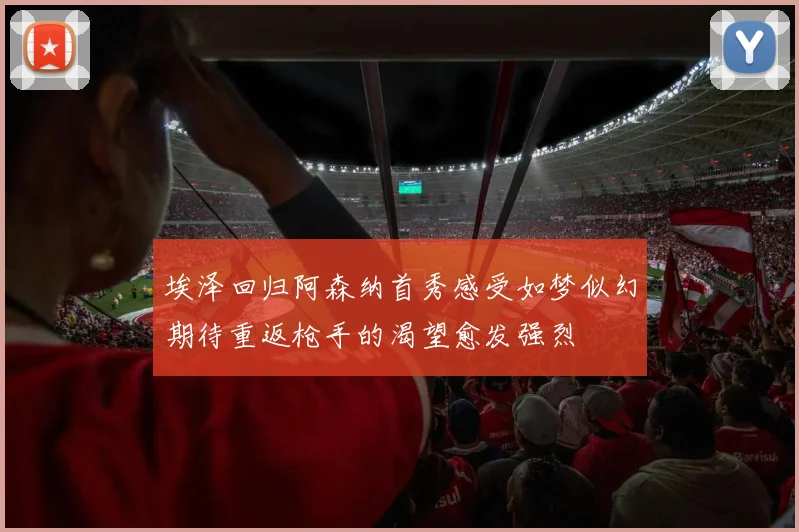 埃泽回归阿森纳首秀感受如梦似幻期待重返枪手的渴望愈发强烈