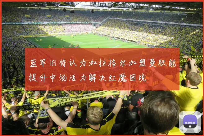 蓝军旧将认为加拉格尔加盟曼联能提升中场活力解决红魔困境