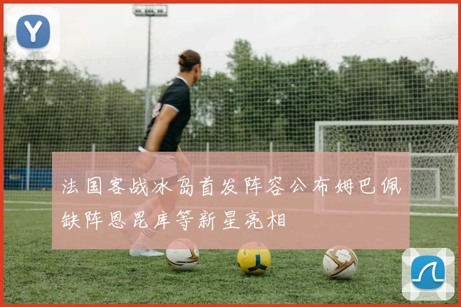 法国客战冰岛首发阵容公布姆巴佩缺阵恩昆库等新星亮相