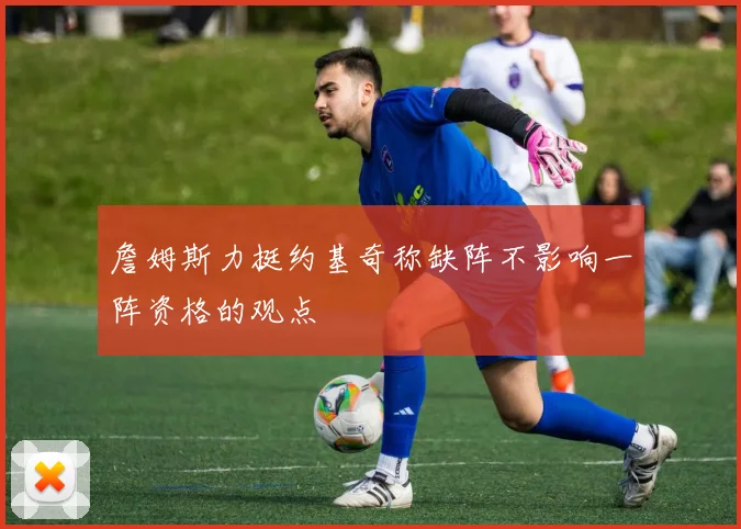 詹姆斯力挺约基奇称缺阵不影响一阵资格的观点