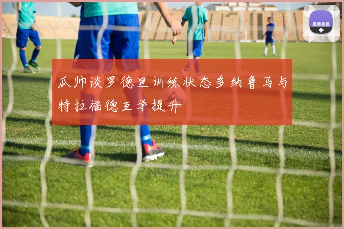 瓜帅谈罗德里训练状态多纳鲁马与特拉福德互学提升