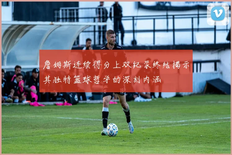詹姆斯连续得分上双纪录终结揭示其独特篮球哲学的深刻内涵